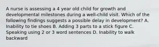 A nurse is assessing a 4 year old child for growth and developmental milestones during a well-child visit. Which of the following findings suggests a possible delay in development? A. Inability to tie shoes B. Adding 3 parts to a stick figure C. Speaking using 2 or 3 word sentences D. Inability to walk backward