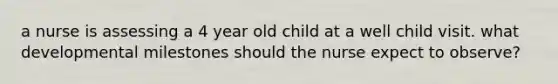 a nurse is assessing a 4 year old child at a well child visit. what developmental milestones should the nurse expect to observe?