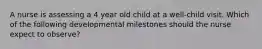 A nurse is assessing a 4 year old child at a well-child visit. Which of the following developmental milestones should the nurse expect to observe?