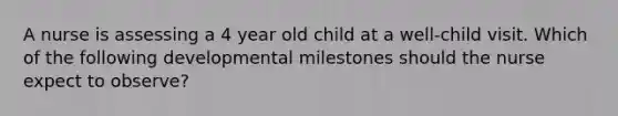 A nurse is assessing a 4 year old child at a well-child visit. Which of the following developmental milestones should the nurse expect to observe?