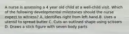 A nurse is assessing a 4 year old child at a well-child visit. Which of the following developmental milestones should the nurse expect to witness? A. Identifies right from left hand B. Uses a utensil to spread butter C. Cuts an outlined shape using scissors D. Draws a stick figure with seven body parts