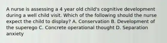 A nurse is assessing a 4 year old child's cognitive development during a well child visit. Which of the following should the nurse expect the child to display? A. Conservation B. Development of the superego C. Concrete operational thought D. Separation anxiety