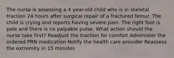 The nurse is assessing a 4 year-old child who is in skeletal traction 24 hours after surgical repair of a fractured femur. The child is crying and reports having severe pain. The right foot is pale and there is no palpable pulse. What action should the nurse take first? Readjust the traction for comfort Administer the ordered PRN medication Notify the health care provider Reassess the extremity in 15 minutes