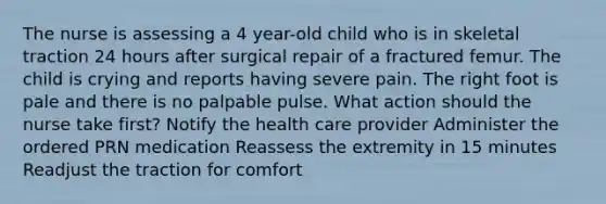 The nurse is assessing a 4 year-old child who is in skeletal traction 24 hours after surgical repair of a fractured femur. The child is crying and reports having severe pain. The right foot is pale and there is no palpable pulse. What action should the nurse take first? Notify the health care provider Administer the ordered PRN medication Reassess the extremity in 15 minutes Readjust the traction for comfort