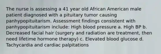 The nurse is assessing a 41 year old African American male patient diagnosed with a pituitary tumor causing panhypopituitarism. Assessment findings consistent with panhypopituitarism include: High blood pressure a. High BP b. Decreased facial hair (surgery and radiation are treatment, then need lifetime hormone therapy) c. Elevated blood glucose d. Tachycardia and cardiac palpitations