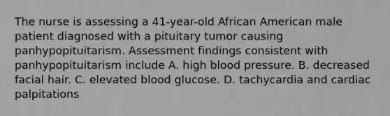 The nurse is assessing a 41-year-old African American male patient diagnosed with a pituitary tumor causing panhypopituitarism. Assessment findings consistent with panhypopituitarism include A. high blood pressure. B. decreased facial hair. C. elevated blood glucose. D. tachycardia and cardiac palpitations