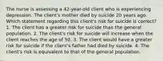 The nurse is assessing a 42-year-old client who is experiencing depression. The client's mother died by suicide 20 years ago. Which statement regarding this client's risk for suicide is correct? 1. The client has a greater risk for suicide than the general population. 2. The client's risk for suicide will increase when the client reaches the age of 50. 3. The client would have a greater risk for suicide if the client's father had died by suicide. 4. The client's risk is equivalent to that of the general population.