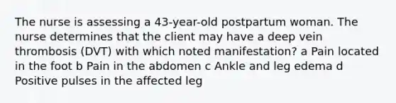 The nurse is assessing a 43-year-old postpartum woman. The nurse determines that the client may have a deep vein thrombosis (DVT) with which noted manifestation? a Pain located in the foot b Pain in the abdomen c Ankle and leg edema d Positive pulses in the affected leg