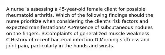 A nurse is assessing a 45-year-old female client for possible rheumatoid arthritis. Which of the following findings should the nurse prioritize when considering the client's risk factors and expected manifestations? A.Presence of subcutaneous nodules on the fingers. B.Complaints of generalized muscle weakness C.History of recent bacterial infection D.Morning stiffness and joint pain, particularly in the hands and wrists.