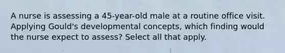 A nurse is assessing a 45-year-old male at a routine office visit. Applying Gould's developmental concepts, which finding would the nurse expect to assess? Select all that apply.