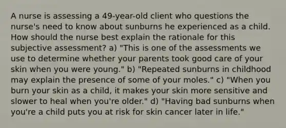 A nurse is assessing a 49-year-old client who questions the nurse's need to know about sunburns he experienced as a child. How should the nurse best explain the rationale for this subjective assessment? a) "This is one of the assessments we use to determine whether your parents took good care of your skin when you were young." b) "Repeated sunburns in childhood may explain the presence of some of your moles." c) "When you burn your skin as a child, it makes your skin more sensitive and slower to heal when you're older." d) "Having bad sunburns when you're a child puts you at risk for skin cancer later in life."