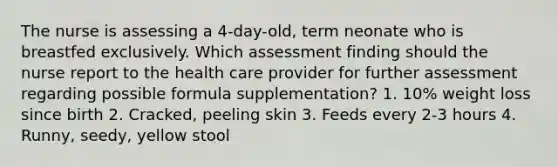 The nurse is assessing a 4-day-old, term neonate who is breastfed exclusively. Which assessment finding should the nurse report to the health care provider for further assessment regarding possible formula supplementation? 1. 10% weight loss since birth 2. Cracked, peeling skin 3. Feeds every 2-3 hours 4. Runny, seedy, yellow stool