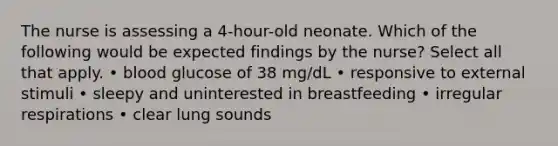 The nurse is assessing a 4-hour-old neonate. Which of the following would be expected findings by the nurse? Select all that apply. • blood glucose of 38 mg/dL • responsive to external stimuli • sleepy and uninterested in breastfeeding • irregular respirations • clear lung sounds