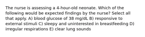 The nurse is assessing a 4-hour-old neonate. Which of the following would be expected findings by the nurse? Select all that apply. A) blood glucose of 38 mg/dL B) responsive to external stimuli C) sleepy and uninterested in breastfeeding D) irregular respirations E) clear lung sounds