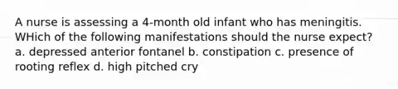 A nurse is assessing a 4-month old infant who has meningitis. WHich of the following manifestations should the nurse expect? a. depressed anterior fontanel b. constipation c. presence of rooting reflex d. high pitched cry