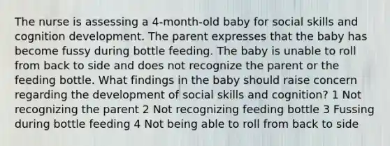 The nurse is assessing a 4-month-old baby for social skills and cognition development. The parent expresses that the baby has become fussy during bottle feeding. The baby is unable to roll from back to side and does not recognize the parent or the feeding bottle. What findings in the baby should raise concern regarding the development of social skills and cognition? 1 Not recognizing the parent 2 Not recognizing feeding bottle 3 Fussing during bottle feeding 4 Not being able to roll from back to side