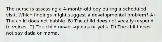 The nurse is assessing a 4-month-old boy during a scheduled visit. Which findings might suggest a developmental problem? A) The child does not babble. B) The child does not vocally respond to voices. C) The child never squeals or yells. D) The child does not say dada or mama.