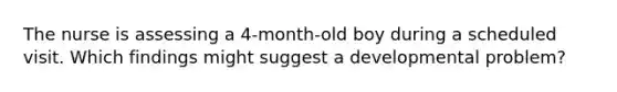 The nurse is assessing a 4-month-old boy during a scheduled visit. Which findings might suggest a developmental problem?