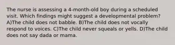 The nurse is assessing a 4-month-old boy during a scheduled visit. Which findings might suggest a developmental problem? A)The child does not babble. B)The child does not vocally respond to voices. C)The child never squeals or yells. D)The child does not say dada or mama.