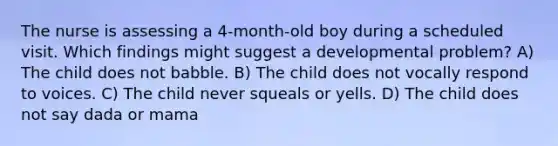 The nurse is assessing a 4-month-old boy during a scheduled visit. Which findings might suggest a developmental problem? A) The child does not babble. B) The child does not vocally respond to voices. C) The child never squeals or yells. D) The child does not say dada or mama