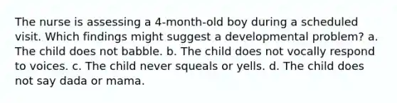 The nurse is assessing a 4-month-old boy during a scheduled visit. Which findings might suggest a developmental problem? a. The child does not babble. b. The child does not vocally respond to voices. c. The child never squeals or yells. d. The child does not say dada or mama.