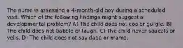 The nurse is assessing a 4-month-old boy during a scheduled visit. Which of the following findings might suggest a developmental problem? A) The child does not coo or gurgle. B) The child does not babble or laugh. C) The child never squeals or yells. D) The child does not say dada or mama.