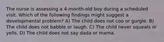 The nurse is assessing a 4-month-old boy during a scheduled visit. Which of the following findings might suggest a developmental problem? A) The child does not coo or gurgle. B) The child does not babble or laugh. C) The child never squeals or yells. D) The child does not say dada or mama.