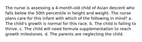 The nurse is assessing a 4-month-old child of Asian descent who falls below the 50th percentile in height and weight. The nurse plans care for this infant with which of the following in mind? a. The child's growth is normal for this race. b. The child is failing to thrive. c. The child will need formula supplementation to reach growth milestones. d. The parents are neglecting the child.