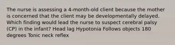 The nurse is assessing a 4-month-old client because the mother is concerned that the client may be developmentally delayed. Which finding would lead the nurse to suspect cerebral palsy (CP) in the infant? Head lag Hypotonia Follows objects 180 degrees Tonic neck reflex