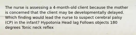 The nurse is assessing a​ 4-month-old client because the mother is concerned that the client may be developmentally delayed. Which finding would lead the nurse to suspect cerebral palsy​ (CP) in the​ infant? Hypotonia Head lag Follows objects 180 degrees Tonic neck reflex