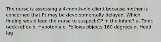 The nurse is assessing a​ 4-month-old client because mother is concerned that Pt may be developmentally delayed. Which finding would lead the nurse to suspect CP in the​ infant? a. Tonic neck reflex b. Hypotonia c. Follows objects 180 degrees d. Head lag