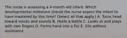 The nurse is assessing a​ 4-month-old infant. Which developmental milestone should the nurse expect the infant to have mastered by this​ time? (Select all that​ apply.) A. Turns head toward voices and sounds B. Holds a bottle C. Looks at and plays with own fingers D. Forms hand into a fist E. Sits without assistance