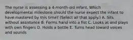 The nurse is assessing a​ 4-month-old infant. Which developmental milestone should the nurse expect the infant to have mastered by this​ time? (Select all that​ apply.) A. Sits without assistance B. Forms hand into a fist C. Looks at and plays with own fingers D. Holds a bottle E. Turns head toward voices and sounds