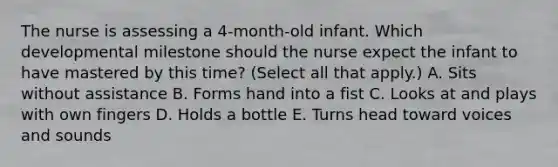 The nurse is assessing a​ 4-month-old infant. Which developmental milestone should the nurse expect the infant to have mastered by this​ time? (Select all that​ apply.) A. Sits without assistance B. Forms hand into a fist C. Looks at and plays with own fingers D. Holds a bottle E. Turns head toward voices and sounds