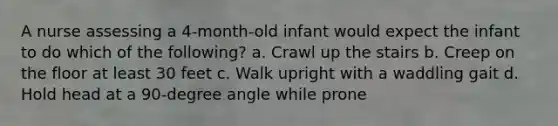 A nurse assessing a 4-month-old infant would expect the infant to do which of the following? a. Crawl up the stairs b. Creep on the floor at least 30 feet c. Walk upright with a waddling gait d. Hold head at a 90-degree angle while prone