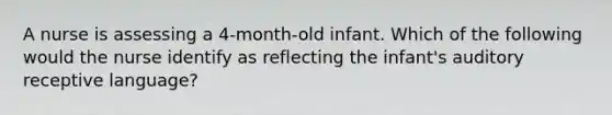 A nurse is assessing a 4-month-old infant. Which of the following would the nurse identify as reflecting the infant's auditory receptive language?