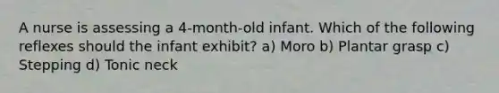 A nurse is assessing a 4-month-old infant. Which of the following reflexes should the infant exhibit? a) Moro b) Plantar grasp c) Stepping d) Tonic neck