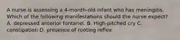 A nurse is assessing a 4-month-old infant who has meningitis. Which of the following manifestations should the nurse expect? A. depressed anterior fontanel. B. High-pitched cry C. constipation D. presence of rooting reflex