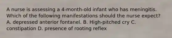 A nurse is assessing a 4-month-old infant who has meningitis. Which of the following manifestations should the nurse expect? A. depressed anterior fontanel. B. High-pitched cry C. constipation D. presence of rooting reflex