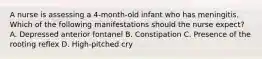 A nurse is assessing a 4-month-old infant who has meningitis. Which of the following manifestations should the nurse expect? A. Depressed anterior fontanel B. Constipation C. Presence of the rooting reflex D. High-pitched cry