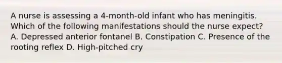 A nurse is assessing a 4-month-old infant who has meningitis. Which of the following manifestations should the nurse expect? A. Depressed anterior fontanel B. Constipation C. Presence of the rooting reflex D. High-pitched cry