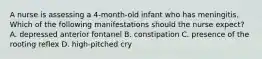 A nurse is assessing a 4-month-old infant who has meningitis. Which of the following manifestations should the nurse expect? A. depressed anterior fontanel B. constipation C. presence of the rooting reflex D. high-pitched cry