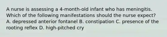 A nurse is assessing a 4-month-old infant who has meningitis. Which of the following manifestations should the nurse expect? A. depressed anterior fontanel B. constipation C. presence of the rooting reflex D. high-pitched cry