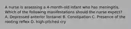 A nurse is assessing a 4-month-old infant who has meningitis. Which of the following manifestations should the nurse expect? A. Depressed anterior fontanel B. Constipation C. Presence of the rooting reflex D. high-pitched cry