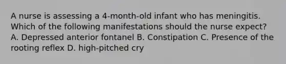 A nurse is assessing a 4-month-old infant who has meningitis. Which of the following manifestations should the nurse expect? A. Depressed anterior fontanel B. Constipation C. Presence of the rooting reflex D. high-pitched cry