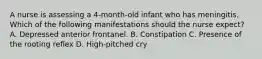 A nurse is assessing a 4-month-old infant who has meningitis. Which of the following manifestations should the nurse expect? A. Depressed anterior frontanel. B. Constipation C. Presence of the rooting reflex D. High-pitched cry