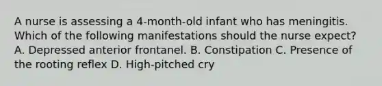 A nurse is assessing a 4-month-old infant who has meningitis. Which of the following manifestations should the nurse expect? A. Depressed anterior frontanel. B. Constipation C. Presence of the rooting reflex D. High-pitched cry