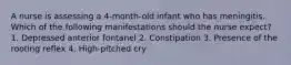 A nurse is assessing a 4-month-old infant who has meningitis. Which of the following manifestations should the nurse expect? 1. Depressed anterior fontanel 2. Constipation 3. Presence of the rooting reflex 4. High-pitched cry