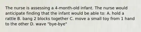 The nurse is assessing a 4-month-old infant. The nurse would anticipate finding that the infant would be able to: A. hold a rattle B. bang 2 blocks together C. move a small toy from 1 hand to the other D. wave "bye-bye"