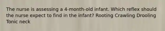 The nurse is assessing a 4-month-old infant. Which reflex should the nurse expect to find in the infant? Rooting Crawling Drooling Tonic neck